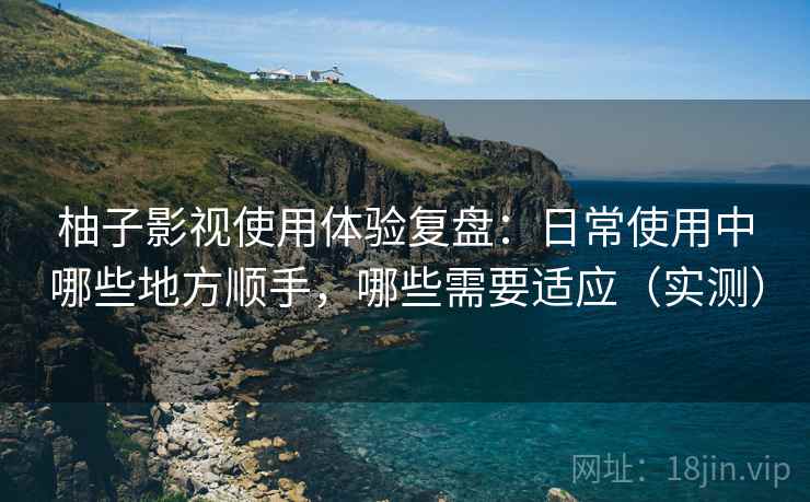 柚子影视使用体验复盘：日常使用中哪些地方顺手，哪些需要适应（实测）