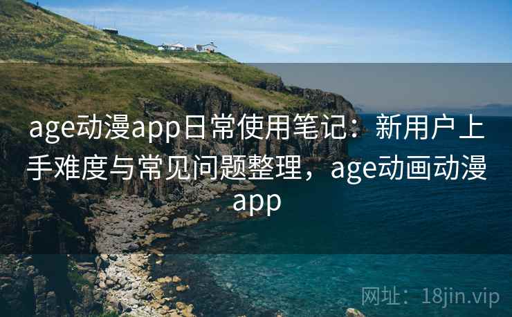 age动漫app日常使用笔记：新用户上手难度与常见问题整理，age动画动漫app