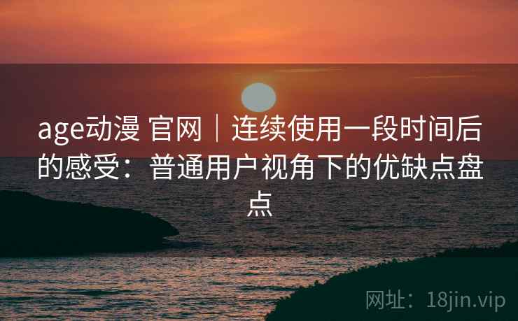 age动漫 官网｜连续使用一段时间后的感受：普通用户视角下的优缺点盘点
