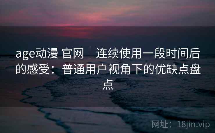 age动漫 官网｜连续使用一段时间后的感受：普通用户视角下的优缺点盘点