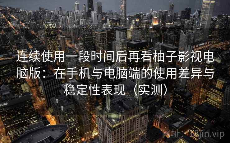 连续使用一段时间后再看柚子影视电脑版：在手机与电脑端的使用差异与稳定性表现（实测）
