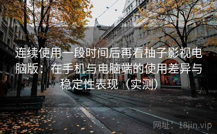 连续使用一段时间后再看柚子影视电脑版：在手机与电脑端的使用差异与稳定性表现（实测）