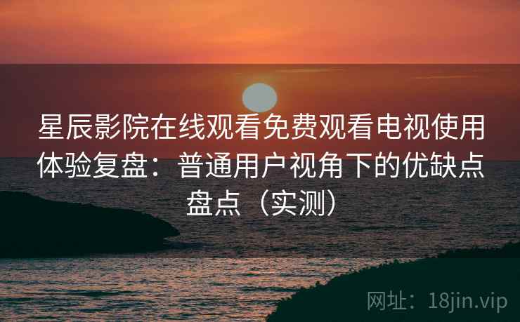 星辰影院在线观看免费观看电视使用体验复盘：普通用户视角下的优缺点盘点（实测）