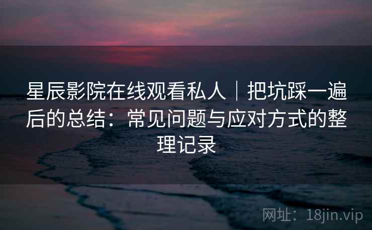 星辰影院在线观看私人｜把坑踩一遍后的总结：常见问题与应对方式的整理记录