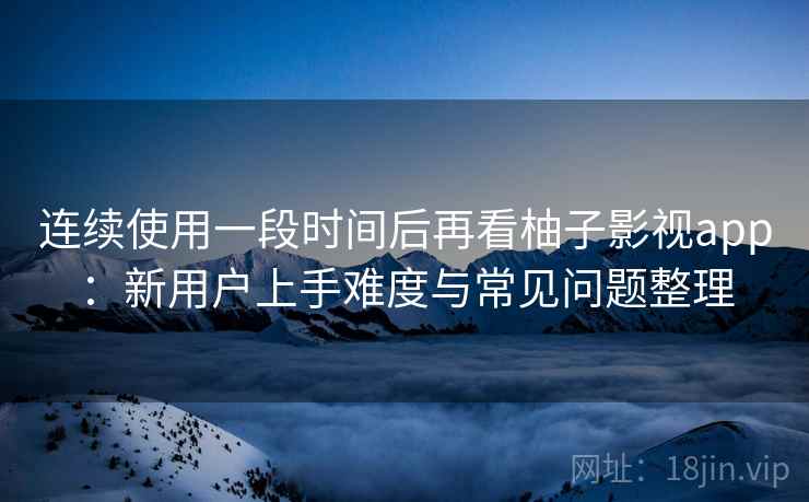 连续使用一段时间后再看柚子影视app：新用户上手难度与常见问题整理