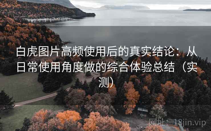 白虎图片高频使用后的真实结论：从日常使用角度做的综合体验总结（实测）