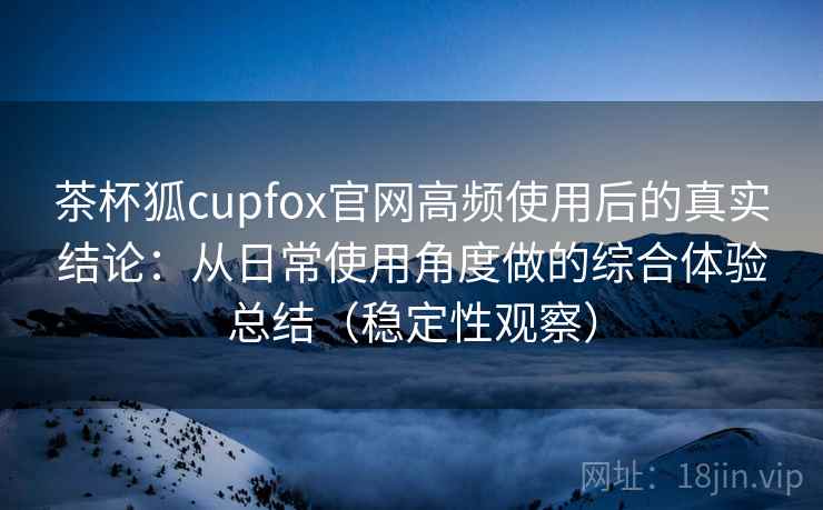茶杯狐cupfox官网高频使用后的真实结论：从日常使用角度做的综合体验总结（稳定性观察）