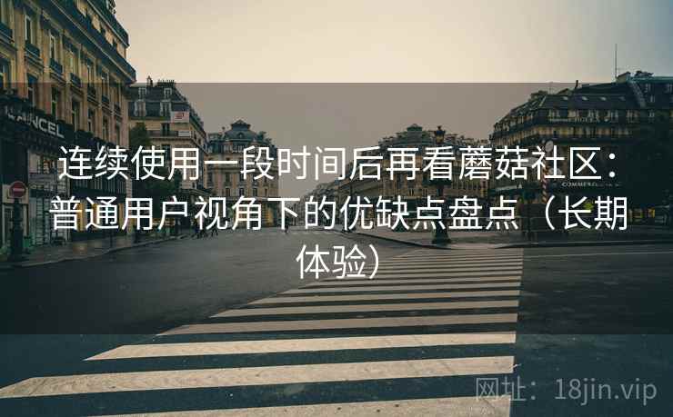 连续使用一段时间后再看蘑菇社区：普通用户视角下的优缺点盘点（长期体验）