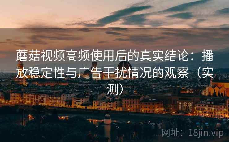 蘑菇视频高频使用后的真实结论：播放稳定性与广告干扰情况的观察（实测）