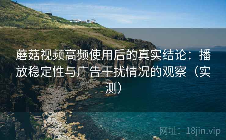 蘑菇视频高频使用后的真实结论：播放稳定性与广告干扰情况的观察（实测）