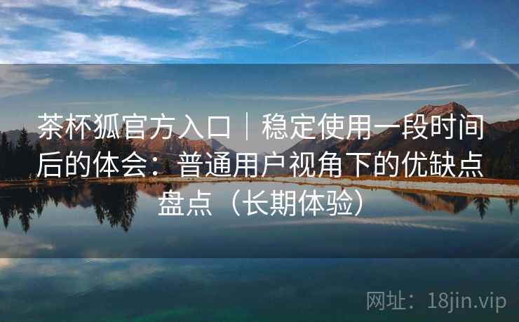 茶杯狐官方入口｜稳定使用一段时间后的体会：普通用户视角下的优缺点盘点（长期体验）