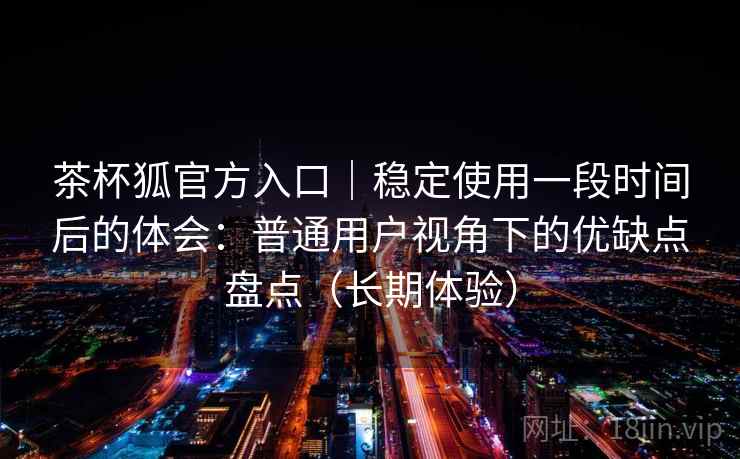 茶杯狐官方入口｜稳定使用一段时间后的体会：普通用户视角下的优缺点盘点（长期体验）