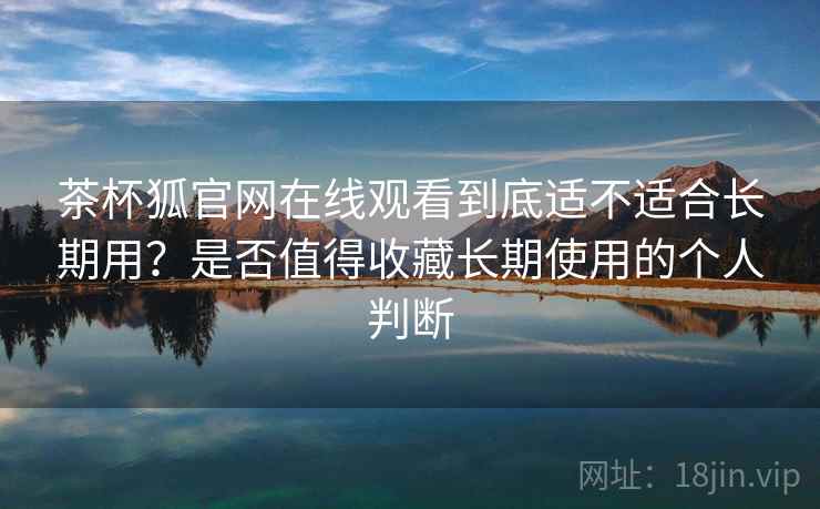 茶杯狐官网在线观看到底适不适合长期用？是否值得收藏长期使用的个人判断