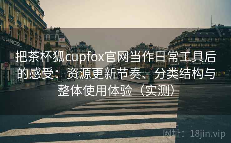 把茶杯狐cupfox官网当作日常工具后的感受：资源更新节奏、分类结构与整体使用体验（实测）