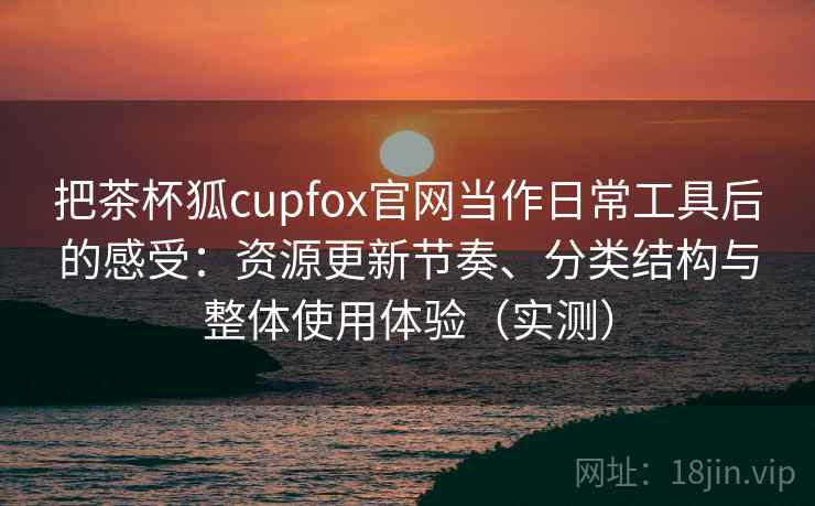 把茶杯狐cupfox官网当作日常工具后的感受：资源更新节奏、分类结构与整体使用体验（实测）