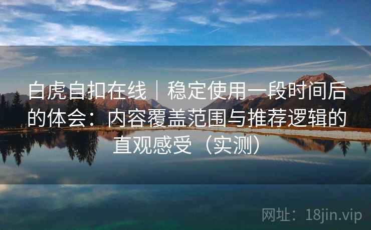 白虎自扣在线｜稳定使用一段时间后的体会：内容覆盖范围与推荐逻辑的直观感受（实测）