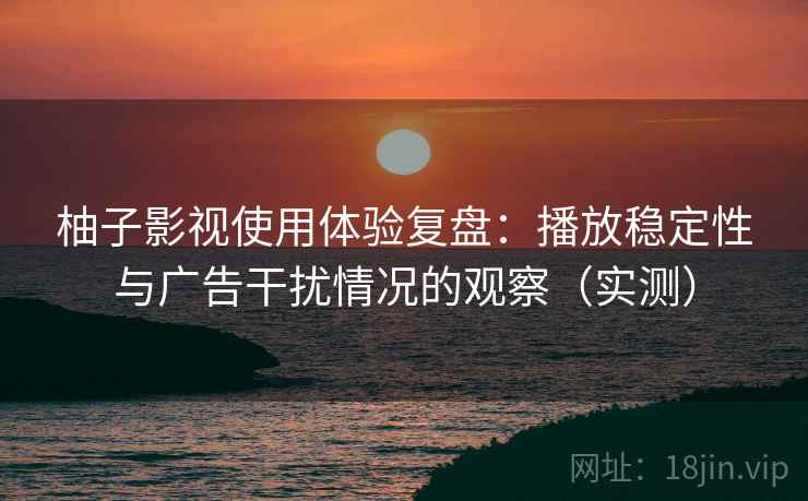 柚子影视使用体验复盘：播放稳定性与广告干扰情况的观察（实测）