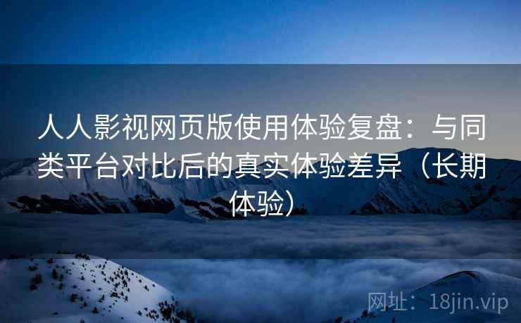 人人影视网页版使用体验复盘：与同类平台对比后的真实体验差异（长期体验）