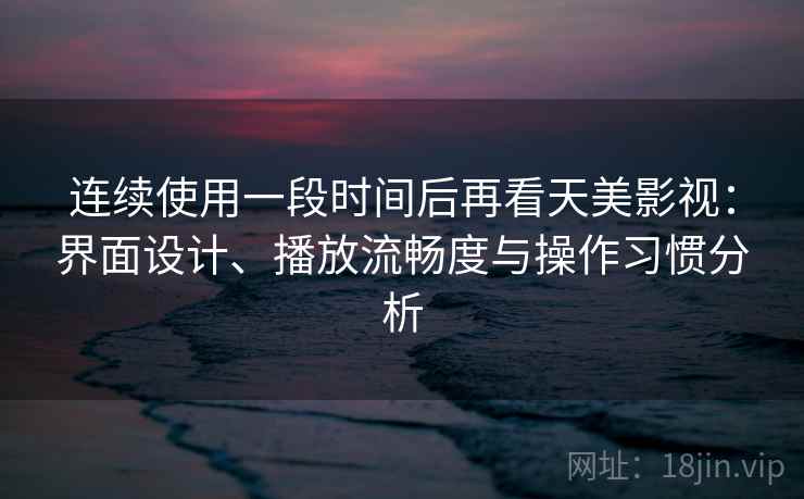 连续使用一段时间后再看天美影视：界面设计、播放流畅度与操作习惯分析