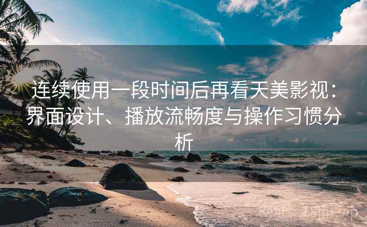 连续使用一段时间后再看天美影视：界面设计、播放流畅度与操作习惯分析