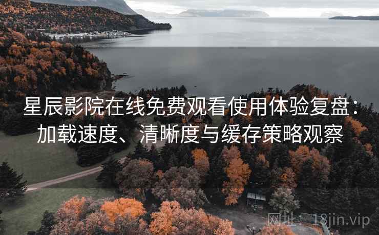 星辰影院在线免费观看使用体验复盘：加载速度、清晰度与缓存策略观察