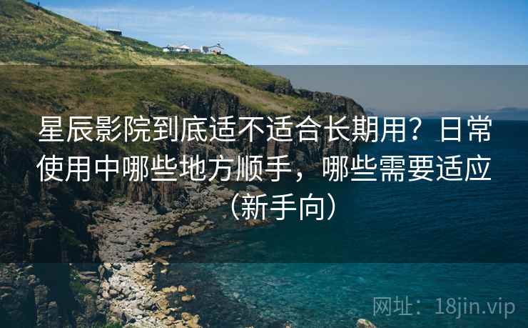 星辰影院到底适不适合长期用？日常使用中哪些地方顺手，哪些需要适应（新手向）