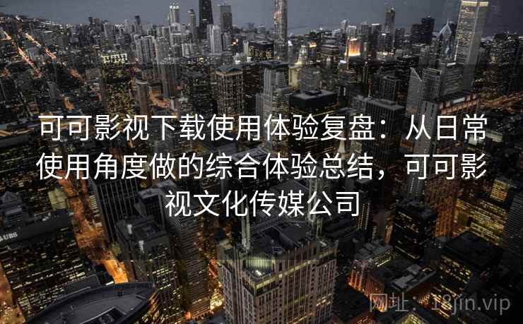 可可影视下载使用体验复盘：从日常使用角度做的综合体验总结，可可影视文化传媒公司