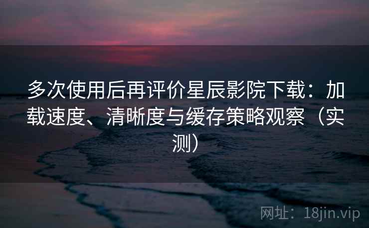 多次使用后再评价星辰影院下载：加载速度、清晰度与缓存策略观察（实测）