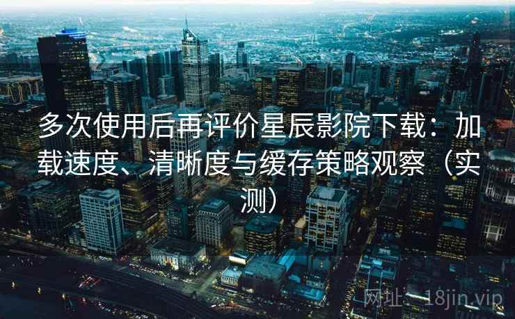 多次使用后再评价星辰影院下载：加载速度、清晰度与缓存策略观察（实测）