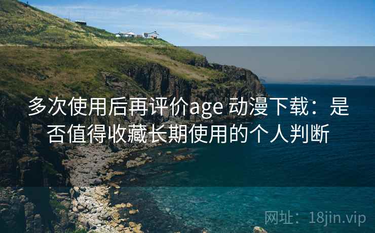多次使用后再评价age 动漫下载：是否值得收藏长期使用的个人判断