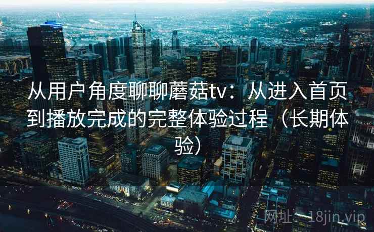 从用户角度聊聊蘑菇tv：从进入首页到播放完成的完整体验过程（长期体验）