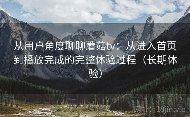 从用户角度聊聊蘑菇tv：从进入首页到播放完成的完整体验过程（长期体验）