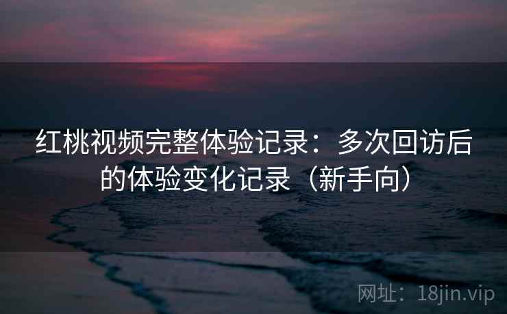红桃视频完整体验记录:多次回访后的体验变化记录(新手向) 红桃视频完整体验记录:多次回访后的体验变化记录(新手向)