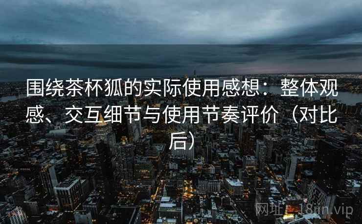 围绕茶杯狐的实际使用感想：整体观感、交互细节与使用节奏评价（对比后）