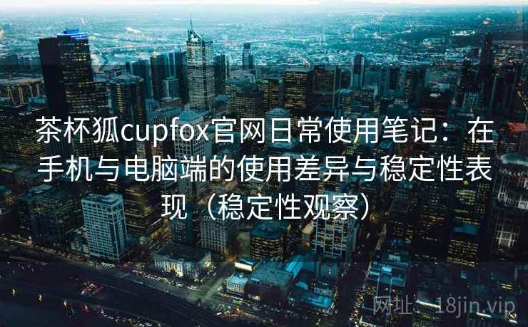 茶杯狐cupfox官网日常使用笔记：在手机与电脑端的使用差异与稳定性表现（稳定性观察）