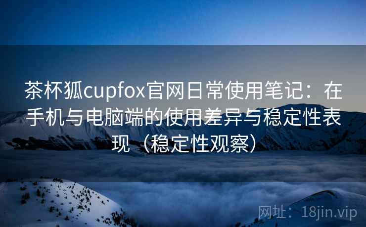 茶杯狐cupfox官网日常使用笔记：在手机与电脑端的使用差异与稳定性表现（稳定性观察）