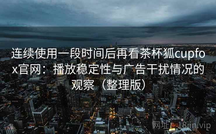 连续使用一段时间后再看茶杯狐cupfox官网：播放稳定性与广告干扰情况的观察（整理版）
