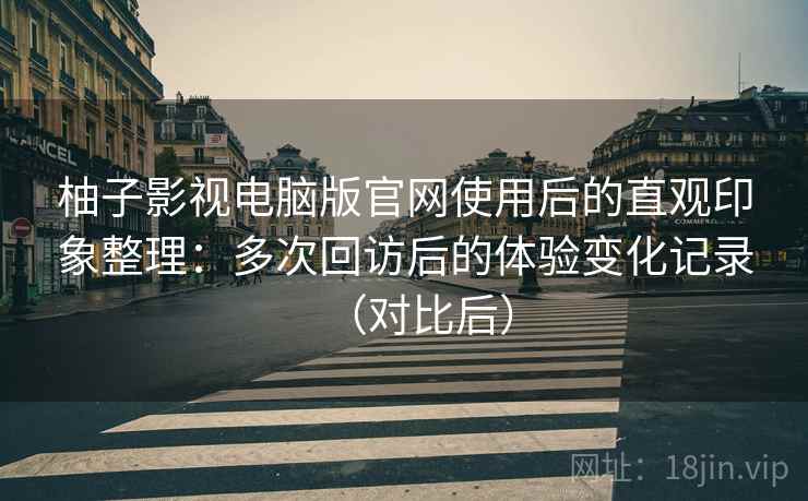 柚子影视电脑版官网使用后的直观印象整理：多次回访后的体验变化记录（对比后）