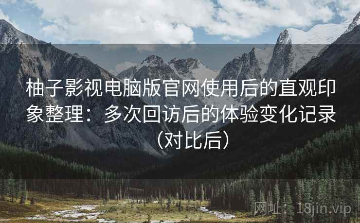 柚子影视电脑版官网使用后的直观印象整理：多次回访后的体验变化记录（对比后）