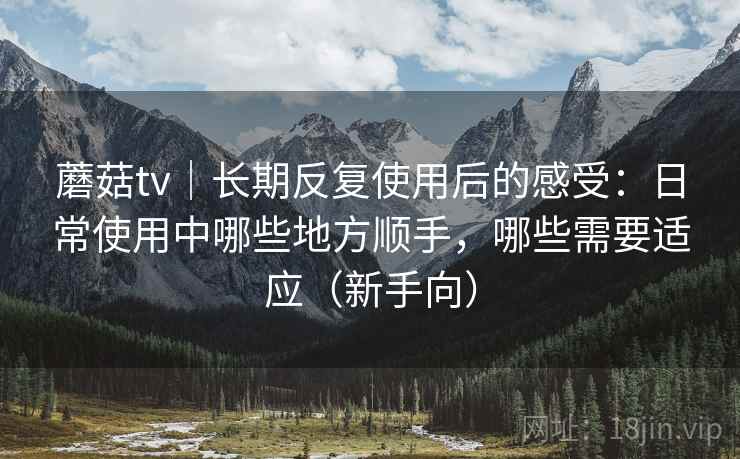 蘑菇tv｜长期反复使用后的感受：日常使用中哪些地方顺手，哪些需要适应（新手向）
