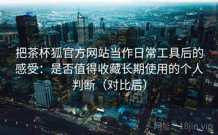 把茶杯狐官方网站当作日常工具后的感受：是否值得收藏长期使用的个人判断（对比后）