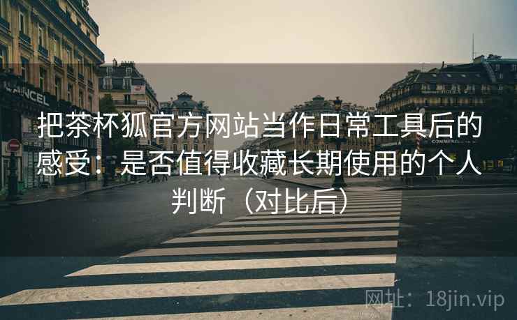 把茶杯狐官方网站当作日常工具后的感受：是否值得收藏长期使用的个人判断（对比后）