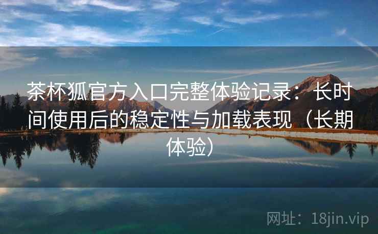 茶杯狐官方入口完整体验记录：长时间使用后的稳定性与加载表现（长期体验）
