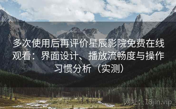 多次使用后再评价星辰影院免费在线观看：界面设计、播放流畅度与操作习惯分析（实测）