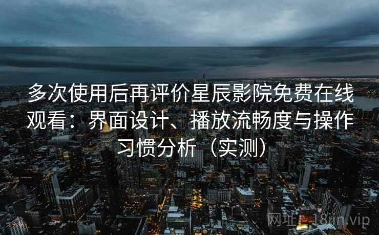 多次使用后再评价星辰影院免费在线观看：界面设计、播放流畅度与操作习惯分析（实测）
