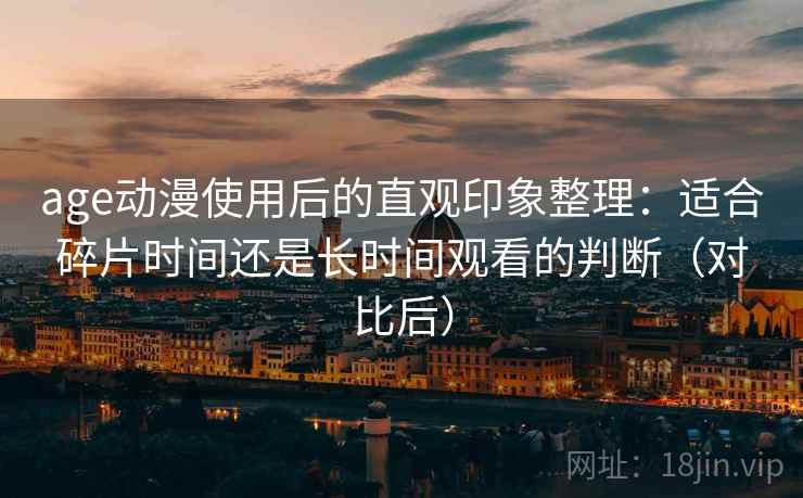 age动漫使用后的直观印象整理：适合碎片时间还是长时间观看的判断（对比后）