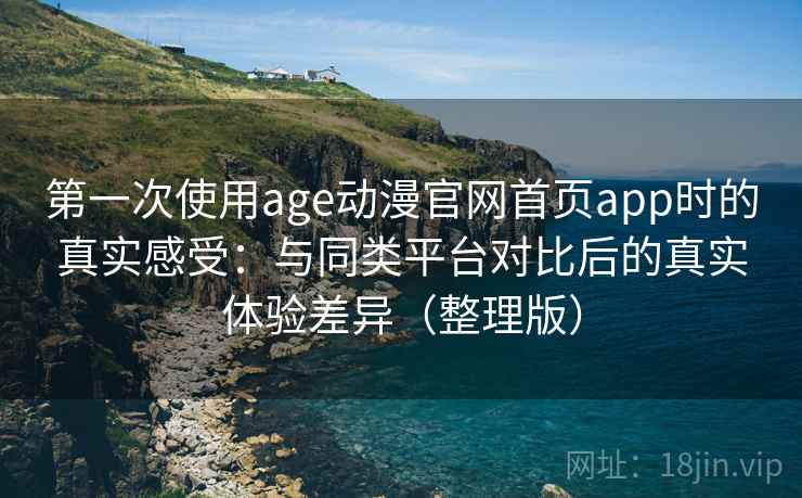 第一次使用age动漫官网首页app时的真实感受：与同类平台对比后的真实体验差异（整理版）