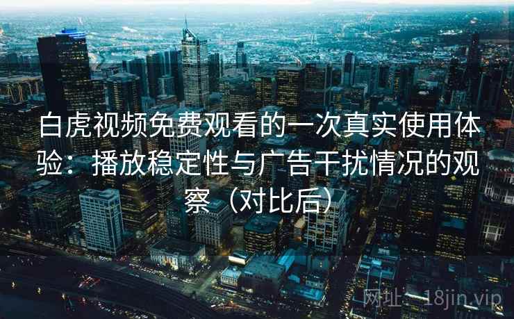白虎视频免费观看的一次真实使用体验：播放稳定性与广告干扰情况的观察（对比后）