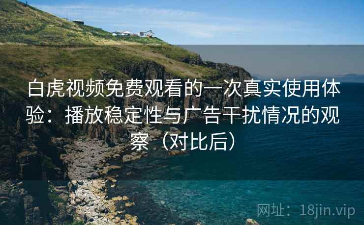 白虎视频免费观看的一次真实使用体验：播放稳定性与广告干扰情况的观察（对比后）
