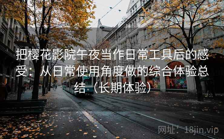 把樱花影院午夜当作日常工具后的感受：从日常使用角度做的综合体验总结（长期体验）